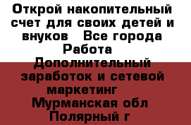 Открой накопительный счет для своих детей и внуков - Все города Работа » Дополнительный заработок и сетевой маркетинг   . Мурманская обл.,Полярный г.